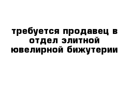 требуется продавец в отдел элитной ювелирной бижутерии